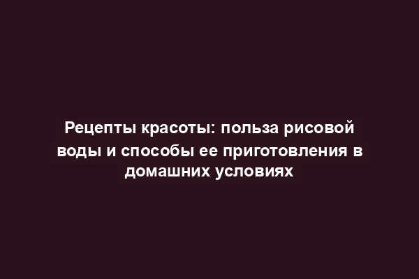 Рецепты красоты: польза рисовой воды и способы ее приготовления в домашних условиях