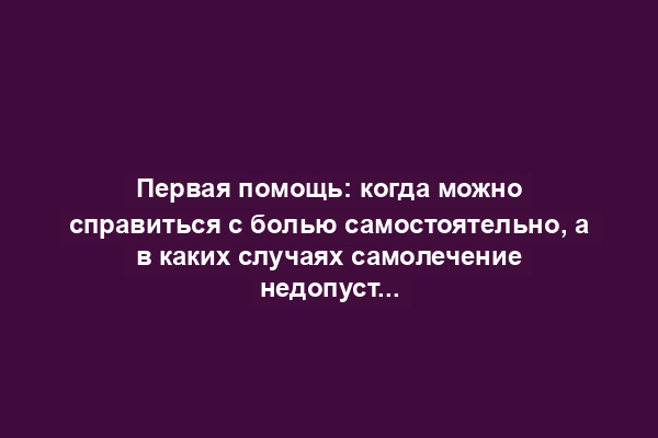 Первая помощь: когда можно справиться с болью самостоятельно, а в каких случаях самолечение недопустимо