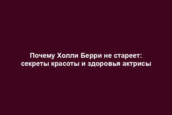 Почему Холли Берри не стареет: секреты красоты и здоровья актрисы