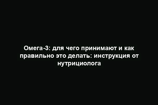 Омега-3: для чего принимают и как правильно это делать: инструкция от нутрициолога