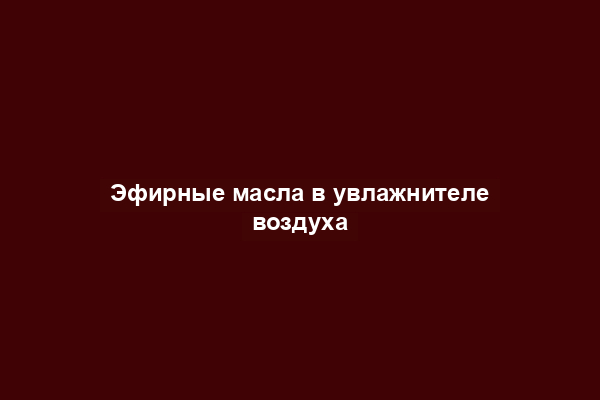 Эфирные масла в увлажнителе воздуха