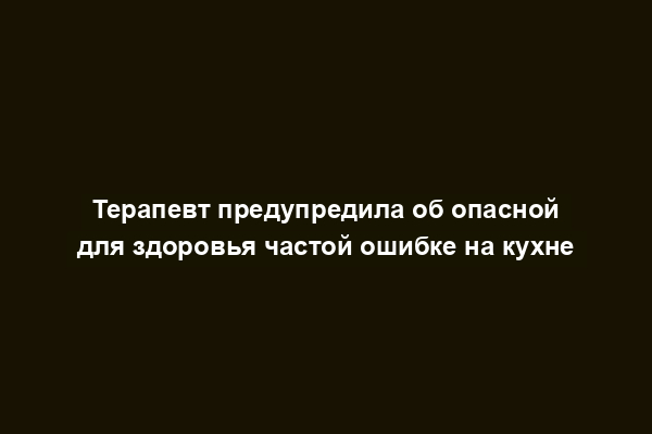 Терапевт предупредила об опасной для здоровья частой ошибке на кухне