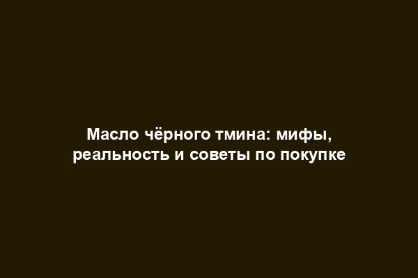 Масло чёрного тмина: мифы, реальность и советы по покупке