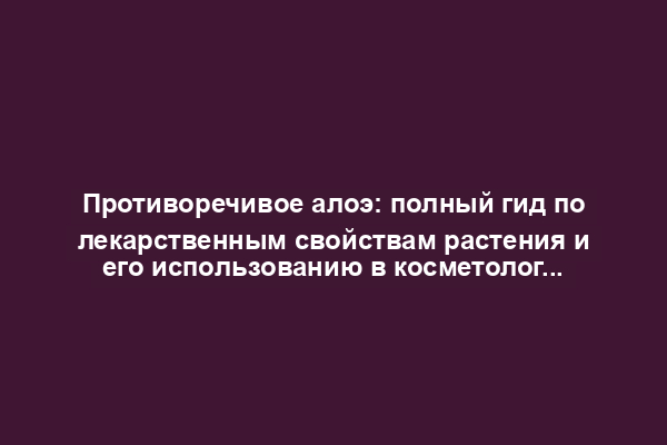 Противоречивое алоэ: полный гид по лекарственным свойствам растения и его использованию в косметологии