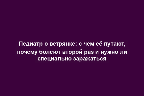 Педиатр о ветрянке: с чем её путают, почему болеют второй раз и нужно ли специально заражаться