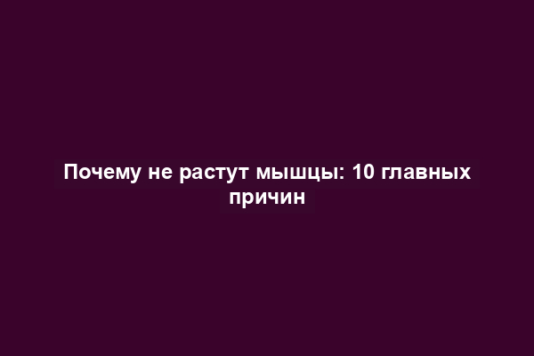 Почему не растут мышцы: 10 главных причин