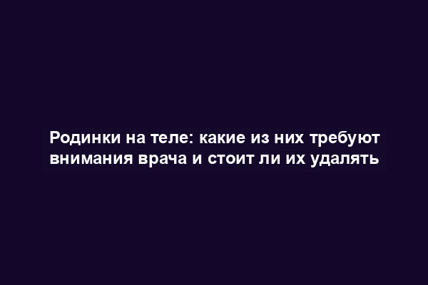 Родинки на теле: какие из них требуют внимания врача и стоит ли их удалять