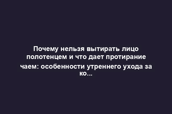 Почему нельзя вытирать лицо полотенцем и что дает протирание чаем: особенности утреннего ухода за кожей