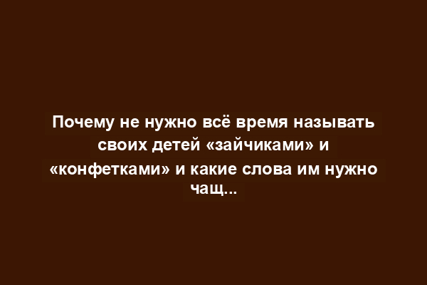 Почему не нужно всё время называть своих детей «зайчиками» и «конфетками» и какие слова им нужно чаще говорить: пять техник общения с ребёнком