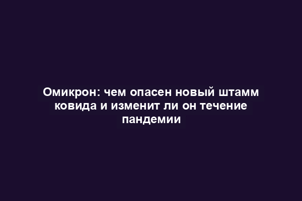 Омикрон: чем опасен новый штамм ковида и изменит ли он течение пандемии