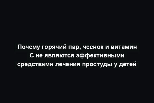 Почему горячий пар, чеснок и витамин С не являются эффективными средствами лечения простуды у детей