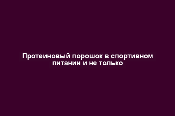 Протеиновый порошок в спортивном питании и не только