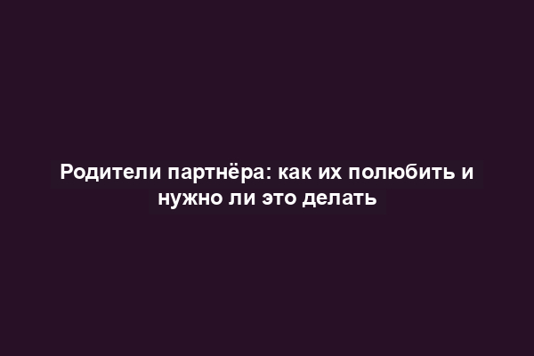 Родители партнёра: как их полюбить и нужно ли это делать