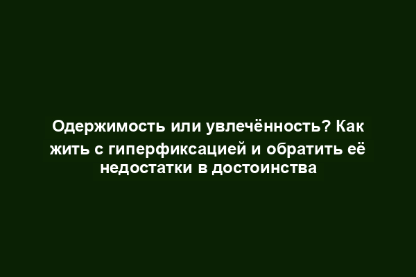 Одержимость или увлечённость? Как жить с гиперфиксацией и обратить её недостатки в достоинства