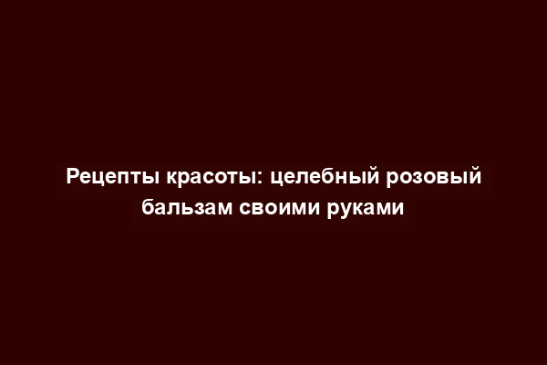 Рецепты красоты: целебный розовый бальзам своими руками