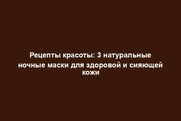 Рецепты красоты: 3 натуральные ночные маски для здоровой и сияющей кожи