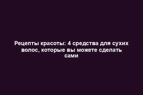 Рецепты красоты: 4 средства для сухих волос, которые вы можете сделать сами