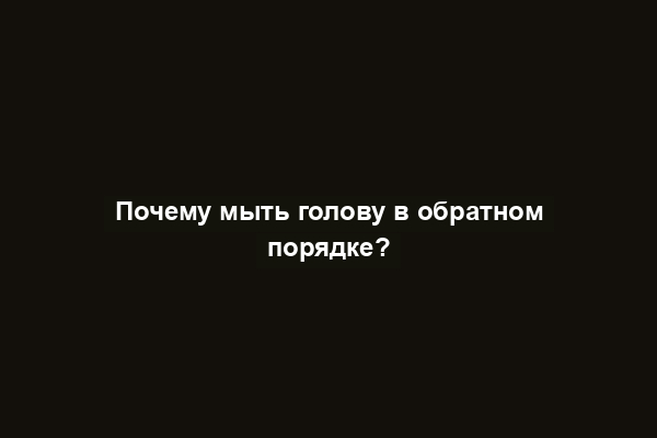 Почему мыть голову в обратном порядке?