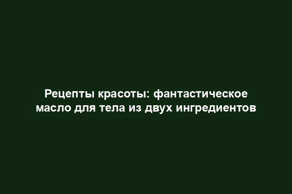 Рецепты красоты: фантастическое масло для тела из двух ингредиентов