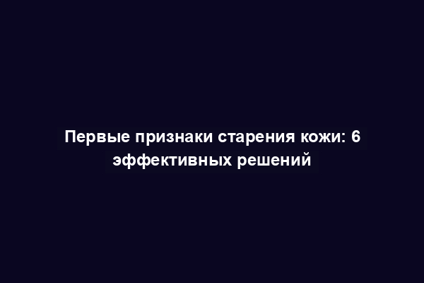 Первые признаки старения кожи: 6 эффективных решений