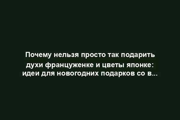 Почему нельзя просто так подарить духи француженке и цветы японке: идеи для новогодних подарков со всего света