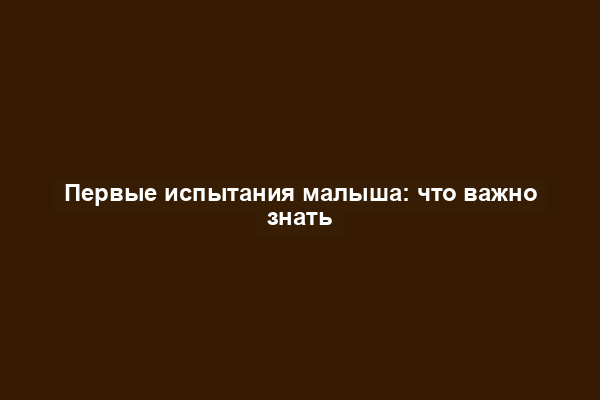 Первые испытания малыша: что важно знать