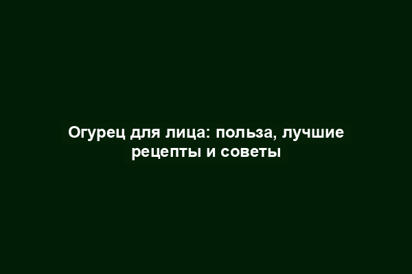 Огурец для лица: польза, лучшие рецепты и советы