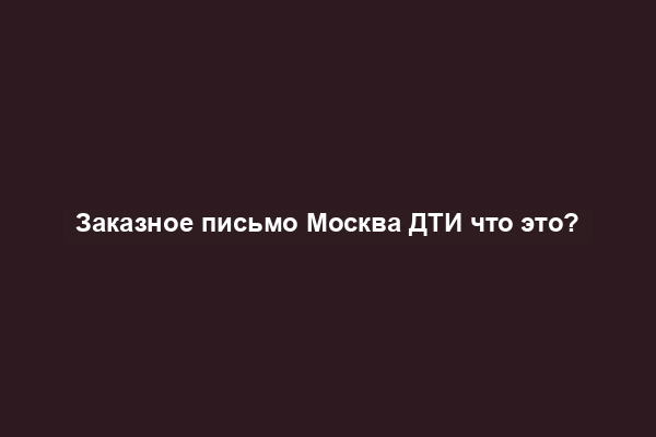 Заказное письмо Москва ДТИ что это?