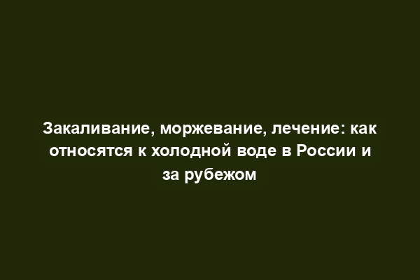 Закаливание, моржевание, лечение: как относятся к холодной воде в России и за рубежом