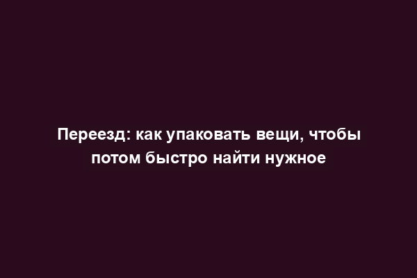 Переезд: как упаковать вещи, чтобы потом быстро найти нужное