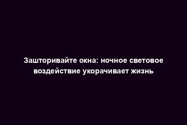 Зашторивайте окна: ночное световое воздействие укорачивает жизнь